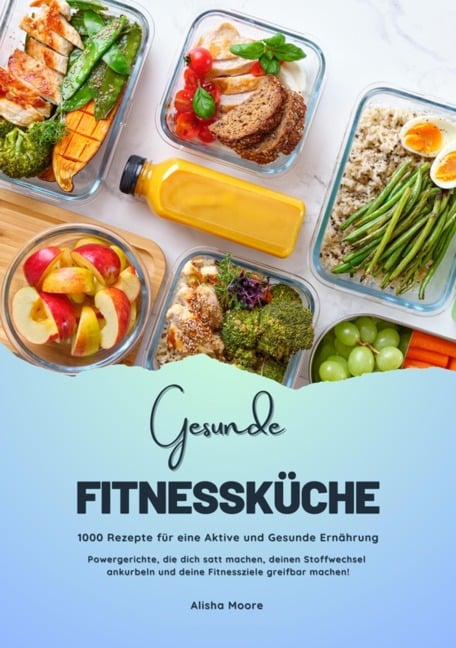 Gesunde Fitnessküche: 1000 Rezepte für eine Aktive und Gesunde Ernährung (Powergerichte, die dich satt machen, deinen Stoffwechsel ankurbeln und deine Fitnessziele greifbar machen!) - Alisha Moore
