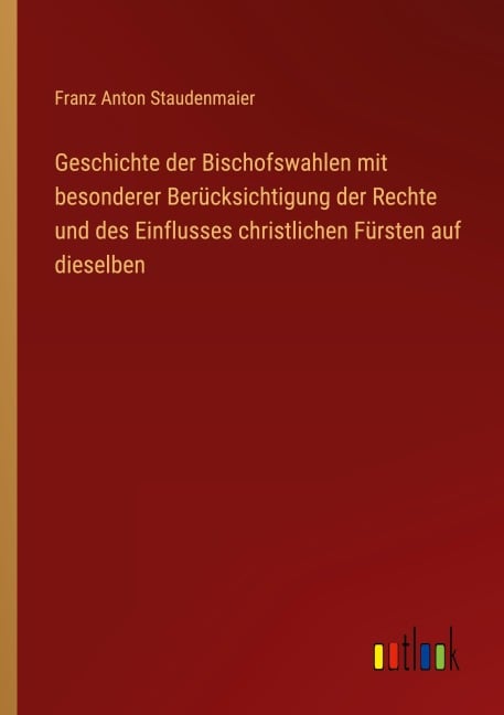 Geschichte der Bischofswahlen mit besonderer Berücksichtigung der Rechte und des Einflusses christlichen Fürsten auf dieselben - Franz Anton Staudenmaier