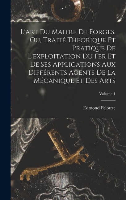 L'art Du Maitre De Forges, Ou, Traité Theorique Et Pratique De L'exploitation Du Fer Et De Ses Applications Aux Différents Agents De La Mécanique Et D - Edmond Pelouze