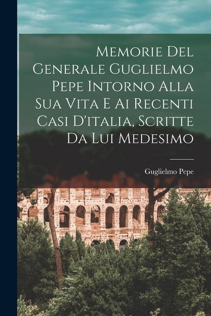 Memorie Del Generale Guglielmo Pepe Intorno Alla Sua Vita E Ai Recenti Casi D'italia, Scritte Da Lui Medesimo - Guglielmo Pepe