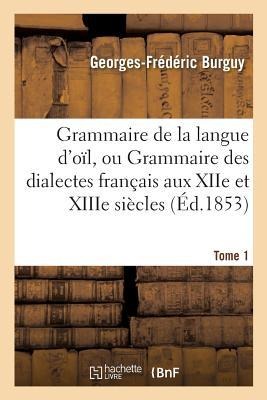 Grammaire de la Langue d'Oïl, Ou Grammaire Des Dialectes Français Aux Xiie Et Xiiie Siècles Tome 1 - Georges-Frédéric Burguy