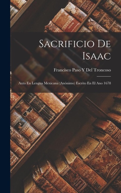 Sacrificio De Isaac: Auto En Lengua Mexicana (Anónimo) Escrito En El Ano 1678 - Francisco Paso y. Del Troncoso