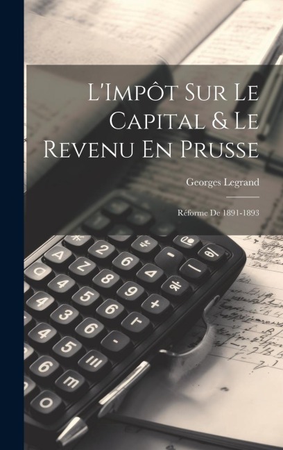L'Impôt Sur Le Capital & Le Revenu En Prusse: Réforme De 1891-1893 - Georges Legrand