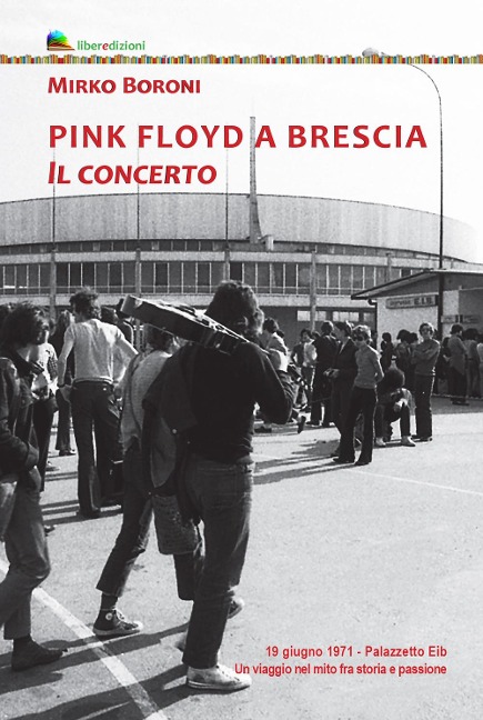Pink Floyd a Brescia. Il concerto. 19 giugno 1971. Palazzetto Eib. Un viaggio fra mito e passione - Mirko Boroni