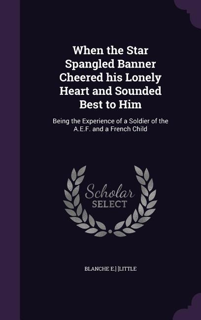 When the Star Spangled Banner Cheered his Lonely Heart and Sounded Best to Him: Being the Experience of a Soldier of the A.E.F. and a French Child - Blanche E. ]. [Little