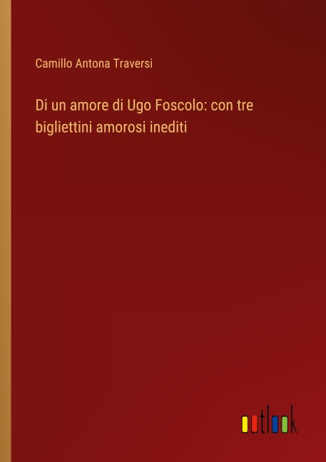 Di un amore di Ugo Foscolo: con tre bigliettini amorosi inediti - Camillo Antona Traversi