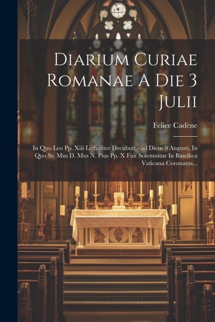 Diarium Curiae Romanae A Die 3 Julii: In Quo Leo Pp. Xiii Lethaliter Decubuit, --ad Diem 9 Augusti, In Quo Ss. Mus D. Mus N. Pius Pp. X Fuit Solemnitu - Felice Cadène