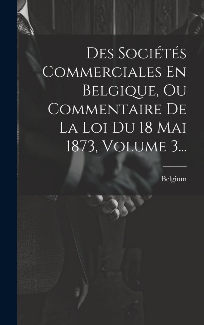 Des Sociétés Commerciales En Belgique, Ou Commentaire De La Loi Du 18 Mai 1873, Volume 3... - 