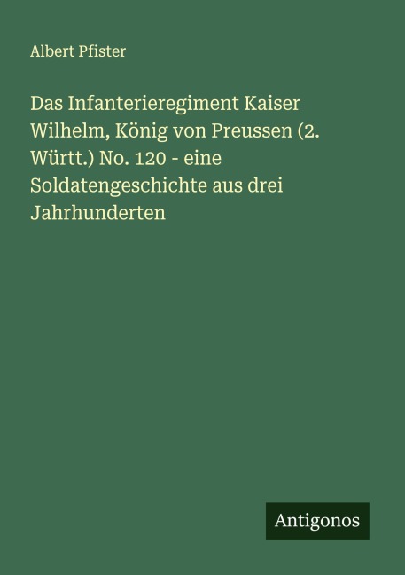 Das Infanterieregiment Kaiser Wilhelm, König von Preussen (2. Württ.) No. 120 - eine Soldatengeschichte aus drei Jahrhunderten - Albert Pfister