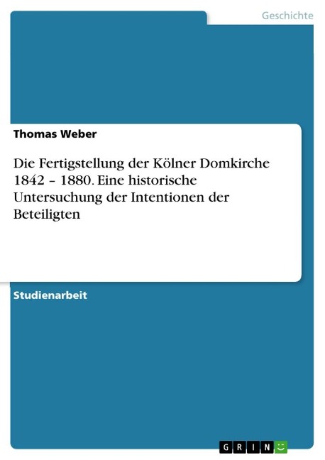 Die Fertigstellung der Kölner Domkirche 1842 ¿ 1880. Eine historische Untersuchung der Intentionen der Beteiligten - Thomas Weber