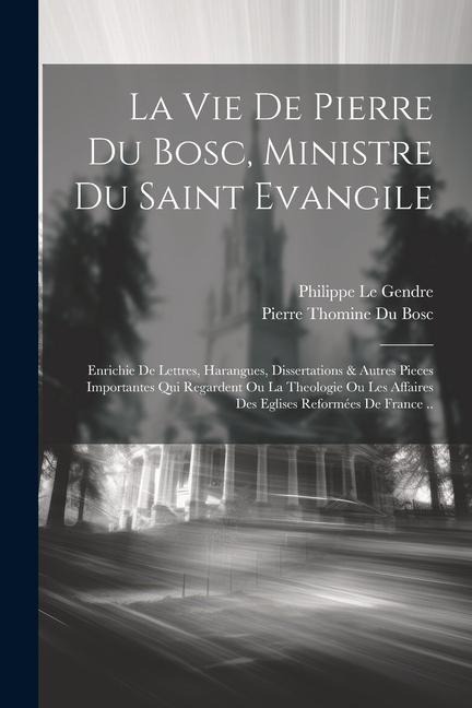 La Vie De Pierre Du Bosc, Ministre Du Saint Evangile: Enrichie De Lettres, Harangues, Dissertations & Autres Pieces Importantes Qui Regardent Ou La Th - Le Gendre Philippe
