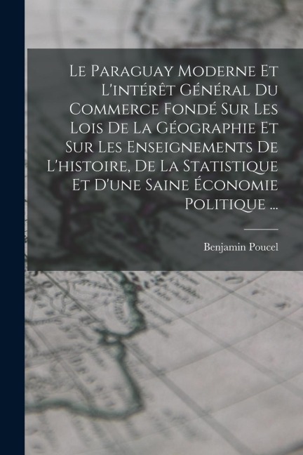 Le Paraguay Moderne Et L'intérêt Général Du Commerce Fondé Sur Les Lois De La Géographie Et Sur Les Enseignements De L'histoire, De La Statistique Et - Benjamin Poucel