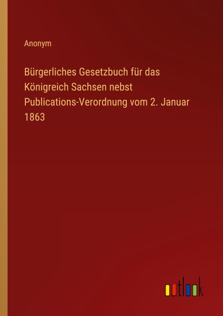 Bürgerliches Gesetzbuch für das Königreich Sachsen nebst Publications-Verordnung vom 2. Januar 1863 - Anonym