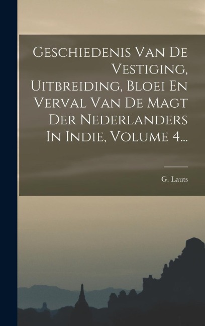 Geschiedenis Van De Vestiging, Uitbreiding, Bloei En Verval Van De Magt Der Nederlanders In Indie, Volume 4... - G. Lauts