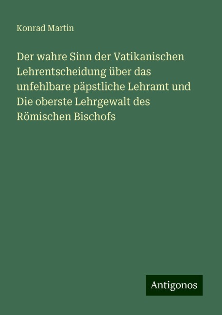 Der wahre Sinn der Vatikanischen Lehrentscheidung über das unfehlbare päpstliche Lehramt und Die oberste Lehrgewalt des Römischen Bischofs - Konrad Martin