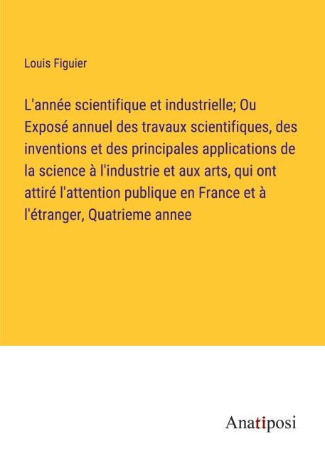 L'année scientifique et industrielle; Ou Exposé annuel des travaux scientifiques, des inventions et des principales applications de la science à l'industrie et aux arts, qui ont attiré l'attention publique en France et à l'étranger, Quatrieme annee - Louis Figuier