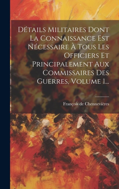 Détails Militaires Dont La Connaissance Est Nécessaire À Tous Les Officiers Et Principalement Aux Commissaires Des Guerres, Volume 1... - François de Chennevières