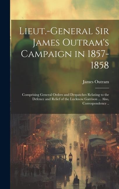 Lieut.-General Sir James Outram's Campaign in 1857-1858: Comprising General Orders and Despatches Relating to the Defence and Relief of the Lucknow Ga - James Outram