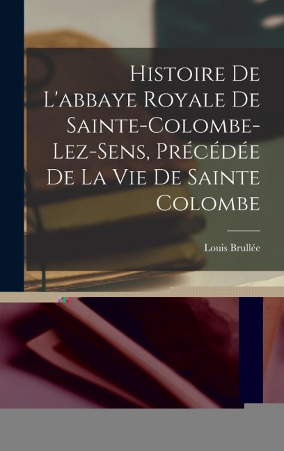 Histoire De L'abbaye Royale De Sainte-Colombe-Lez-Sens, Précédée De La Vie De Sainte Colombe - Louis Brullée