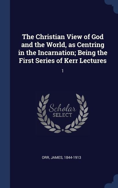 The Christian View of God and the World, as Centring in the Incarnation; Being the First Series of Kerr Lectures: 1 - James Orr
