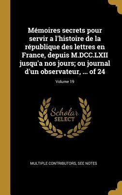 Mémoires secrets pour servir a l'histoire de la république des lettres en France, depuis M.DCC.LXII jusqu'a nos jours; ou journal d'un observateur, .. - Multiple Contributors