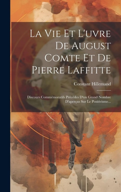 La Vie Et L'uvre De August Comte Et De Pierre Laffitte: Discours Commémoratifs Précédes D'un Grand Nombre D'aperçus Sur Le Positivisme... - Constant Hillemand
