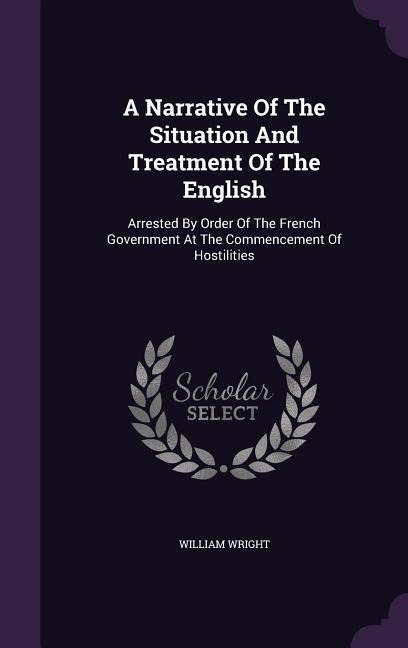 A Narrative Of The Situation And Treatment Of The English: Arrested By Order Of The French Government At The Commencement Of Hostilities - William Wright