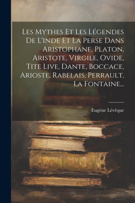 Les Mythes Et Les Légendes De L'inde Et La Perse Dans Aristophane, Platon, Aristote, Virgile, Ovide, Tite Live, Dante, Boccace, Arioste, Rabelais, Per - Eugène Lévêque