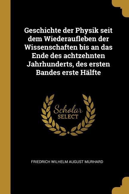 Geschichte Der Physik Seit Dem Wiederaufleben Der Wissenschaften Bis an Das Ende Des Achtzehnten Jahrhunderts, Des Ersten Bandes Erste Hälfte - Friedrich Wilhelm August Murhard