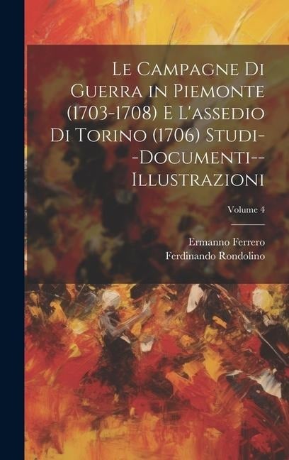 Le Campagne Di Guerra in Piemonte (1703-1708) E L'assedio Di Torino (1706) Studi--Documenti--Illustrazioni; Volume 4 - Ermanno Ferrero, Ferdinando Rondolino