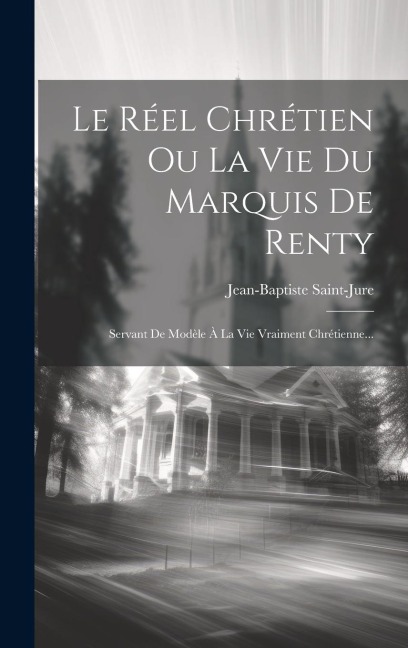 Le Réel Chrétien Ou La Vie Du Marquis De Renty: Servant De Modèle À La Vie Vraiment Chrétienne... - Jean-Baptiste Saint-Jure