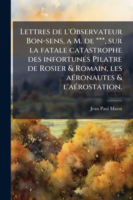 Lettres de l'Observateur Bon-sens, a M. de ***, sur la fatale catastrophe des infortunÃ(c)s Pilatre de Rosier & Romain, les aÃ(c)ronautes & l'aÃ(c)rostation. - Jean Paul Marat