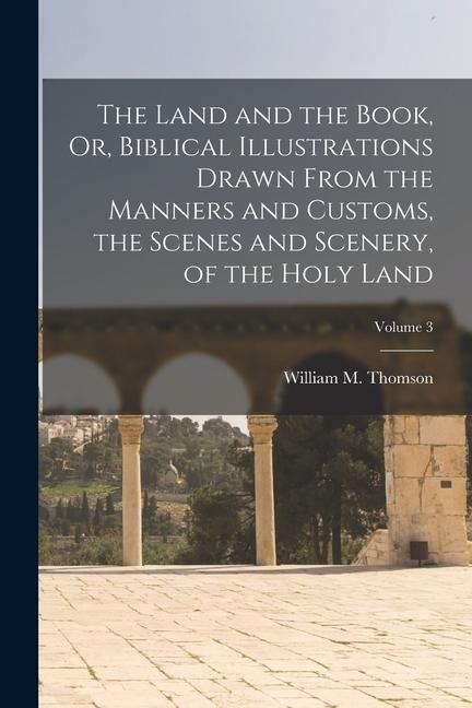 The Land and the Book, Or, Biblical Illustrations Drawn From the Manners and Customs, the Scenes and Scenery, of the Holy Land; Volume 3 - William M. Thomson