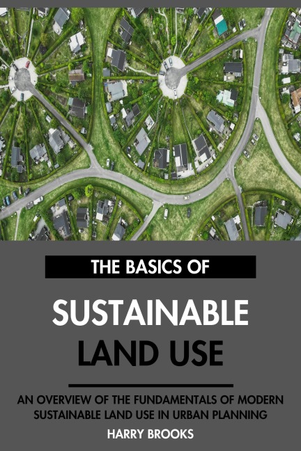 The Basics of Modern Sustainable Land Use: An Overview of the Fundamentals of Sustainable Land Use in Urban Planning. - Harry Brooks