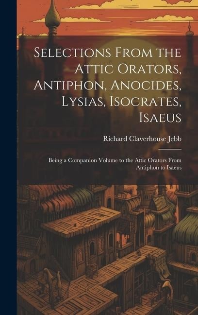 Selections from the Attic Orators, Antiphon, Anocides, Lysias, Isocrates, Isaeus: Being a Companion Volume to the Attic Orators from Antiphon to Isaeu - Richard Claverhouse Jebb