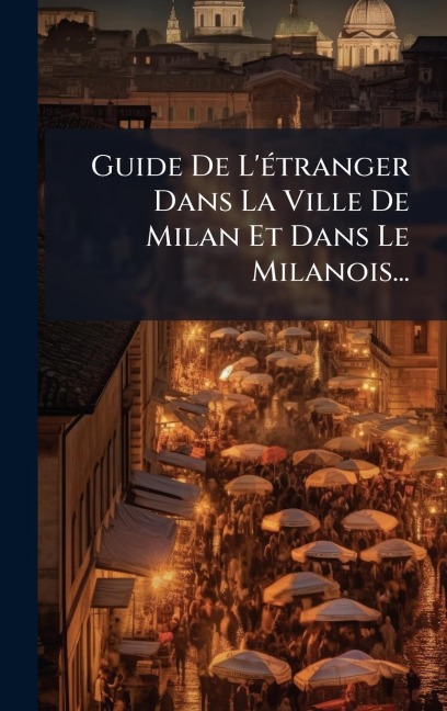 Guide De L'Ã(c)tranger Dans La Ville De Milan Et Dans Le Milanois... - Anonymous