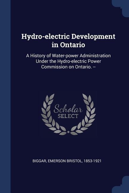 Hydro-electric Development in Ontario: A History of Water-power Administration Under the Hydro-electric Power Commission on Ontario. -- - Emerson Bristol Biggar