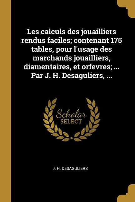 Les calculs des jouailliers rendus faciles; contenant 175 tables, pour l'usage des marchands jouailliers, diamentaires, et orfevres; ... Par J. H. Des - J. H. Desaguliers