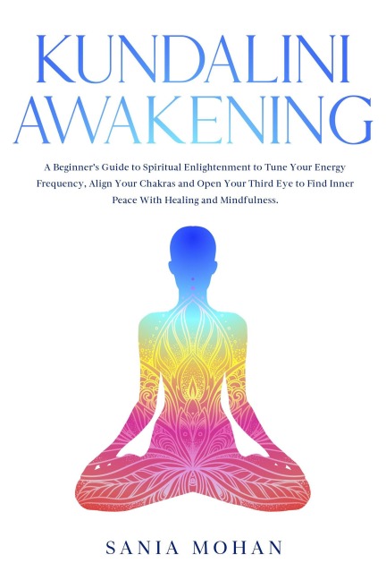 Kundalini Awakening: A Beginner's Guide to Spiritual Enlightenment to Tune Your Energy Frequency, Align Your Chakras and Open Your Third Eye to Find Inner Peace With Healing and Mindfulness. - Sania Mohan