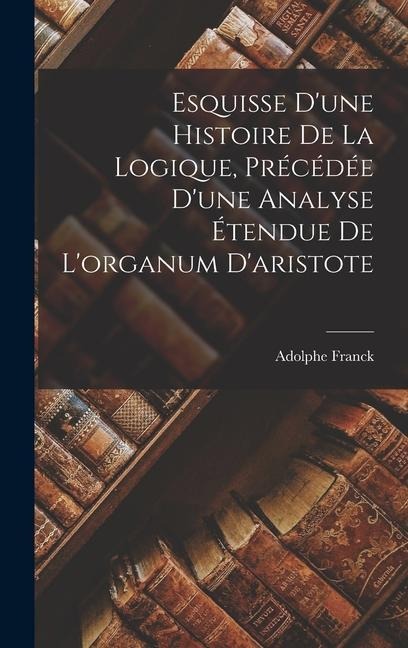 Esquisse D'une Histoire De La Logique, Précédée D'une Analyse Étendue De L'organum D'aristote - Adolphe Franck