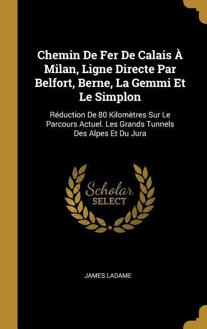 Chemin De Fer De Calais À Milan, Ligne Directe Par Belfort, Berne, La Gemmi Et Le Simplon: Réduction De 80 Kilomètres Sur Le Parcours Actuel. Les Gran - James Ladame