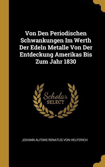 Von Den Periodischen Schwankungen Im Werth Der Edeln Metalle Von Der Entdeckung Amerikas Bis Zum Jahr 1830 - Johann Alfons Renatus von Helferich