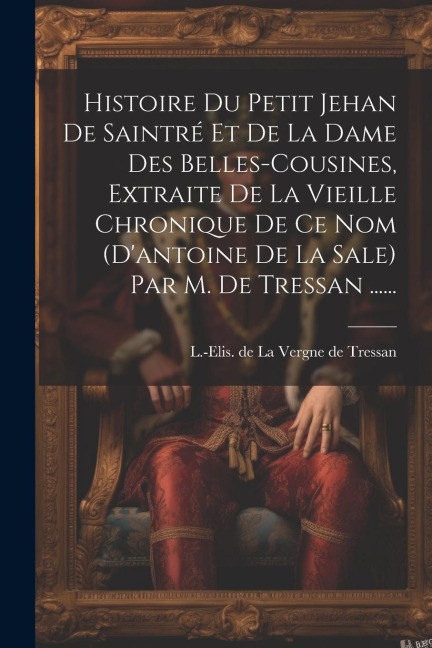 Histoire Du Petit Jehan De Saintré Et De La Dame Des Belles-cousines, Extraite De La Vieille Chronique De Ce Nom (d'antoine De La Sale) Par M. De Tres - 