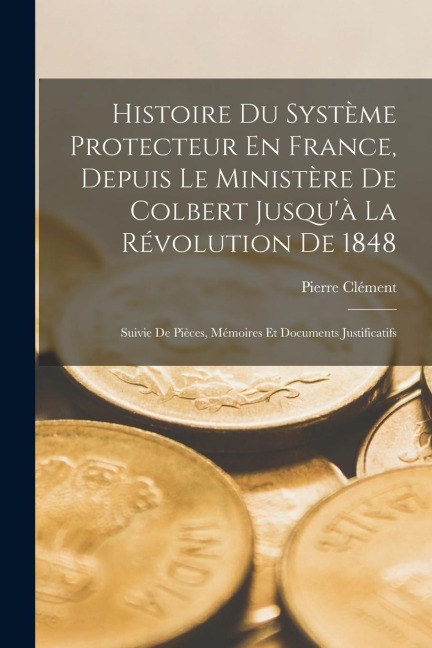 Histoire Du Système Protecteur En France, Depuis Le Ministère De Colbert Jusqu'à La Révolution De 1848: Suivie De Pièces, Mémoires Et Documents Justif - Pierre Clément