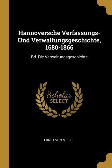 Hannoversche Verfassungs- Und Verwaltungsgeschichte, 1680-1866: Bd. Die Verwaltungsgeschichte - Ernst Von Meier