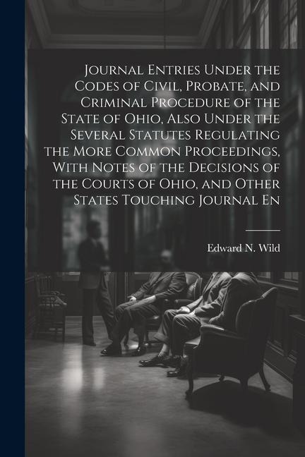Journal Entries Under the Codes of Civil, Probate, and Criminal Procedure of the State of Ohio, Also Under the Several Statutes Regulating the More Co - Edward N. Wild