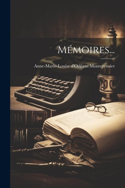 Mémoires... - Anne-Marie-Louise d'Orléa Montepensier