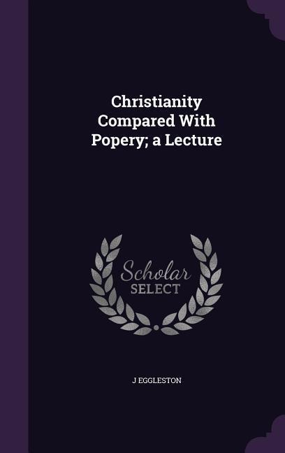 Christianity Compared With Popery; a Lecture - J. Eggleston