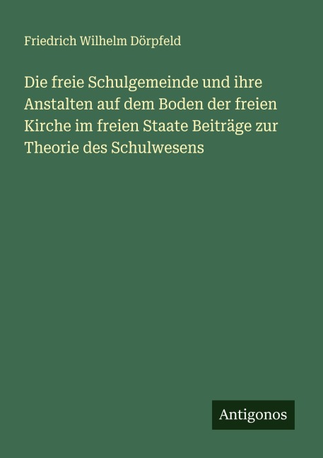 Die freie Schulgemeinde und ihre Anstalten auf dem Boden der freien Kirche im freien Staate Beiträge zur Theorie des Schulwesens - Friedrich Wilhelm Dörpfeld