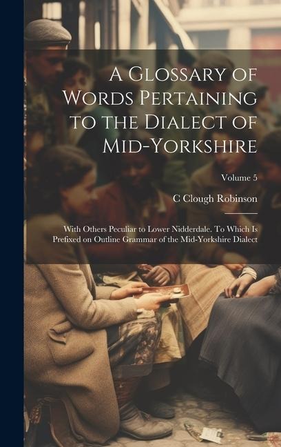 A Glossary of Words Pertaining to the Dialect of Mid-Yorkshire; With Others Peculiar to Lower Nidderdale. To Which is Prefixed on Outline Grammar of t - C. Clough Robinson